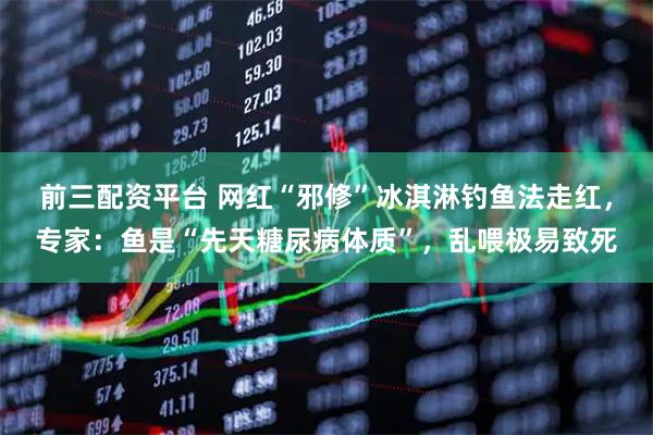 前三配资平台 网红“邪修”冰淇淋钓鱼法走红，专家：鱼是“先天糖尿病体质”，乱喂极易致死