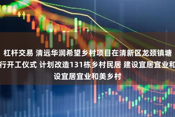 杠杆交易 清远华润希望乡村项目在清新区龙颈镇塘坑村举行开工仪式 计划改造131栋乡村民居 建设宜居宜业和美乡村