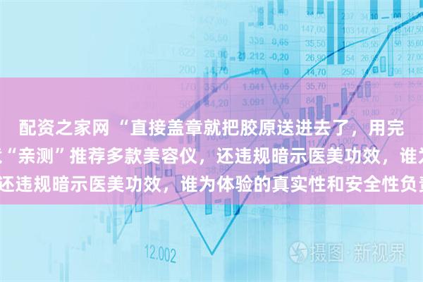 配资之家网 “直接盖章就把胶原送进去了，用完又嘭又亮”，AI网红竟“亲测”推荐多款美容仪，还违规暗示医美功效，谁为体验的真实性和安全性负责？