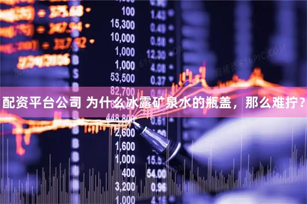 配资平台公司 为什么冰露矿泉水的瓶盖，那么难拧？